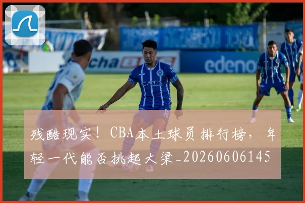 残酷现实！CBA本土球员排行榜，年轻一代能否挑起大梁_20260606145834