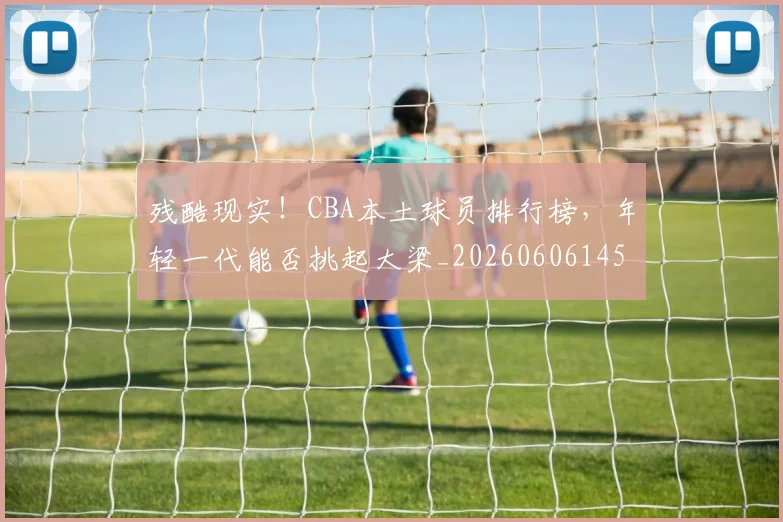 残酷现实！CBA本土球员排行榜，年轻一代能否挑起大梁_20260606145834
