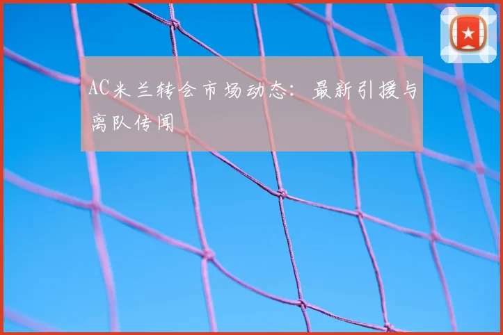 AC米兰转会市场动态：最新引援与离队传闻