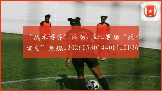 “战术博弈”拉满，KPL赛场“死亡宣告”频现_20260530144001_20260702172720