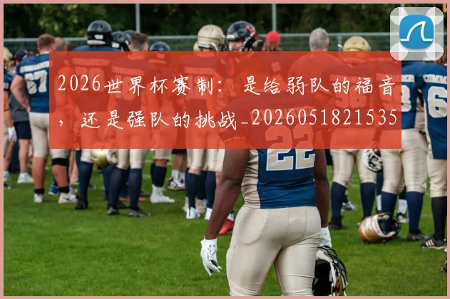 2026世界杯赛制：是给弱队的福音，还是强队的挑战_20260518215351_20260702033806