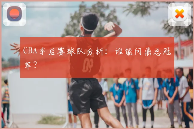 CBA季后赛球队分析:谁能问鼎总冠军?