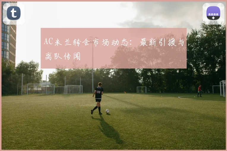 AC米兰转会市场动态：最新引援与离队传闻